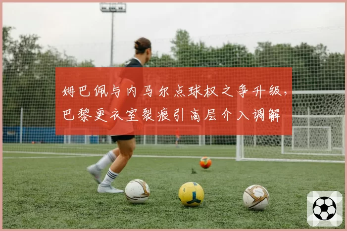 姆巴佩与内马尔点球权之争升级,巴黎更衣室裂痕引高层介入调解