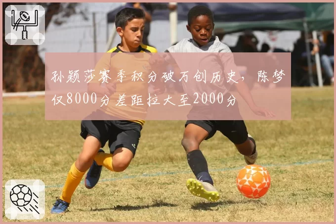 孙颖莎赛季积分破万创历史，陈梦仅8000分差距拉大至2000分
