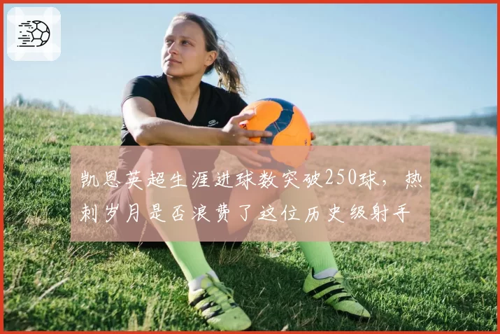 凯恩英超生涯进球数突破250球，热刺岁月是否浪费了这位历史级射手？