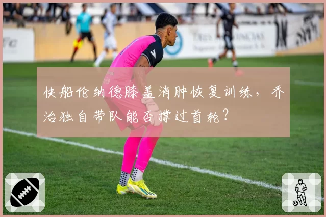 快船伦纳德膝盖消肿恢复训练，乔治独自带队能否撑过首轮？