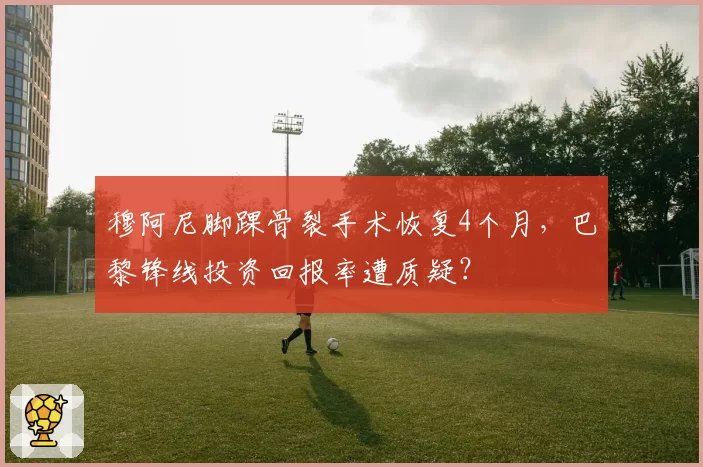 穆阿尼脚踝骨裂手术恢复4个月，巴黎锋线投资回报率遭质疑？