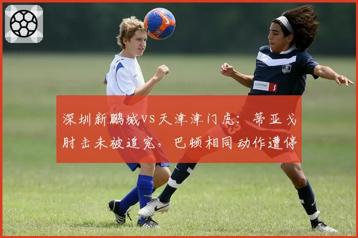 深圳新鹏城vs天津津门虎：蒂亚戈肘击未被追究，巴顿相同动作遭停赛3场引哗然