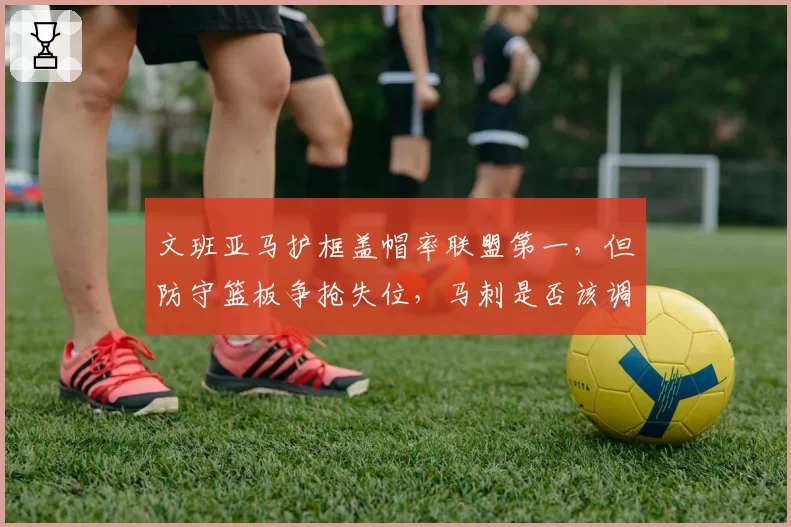 文班亚马护框盖帽率联盟第一，但防守篮板争抢失位，马刺是否该调整协防策略？