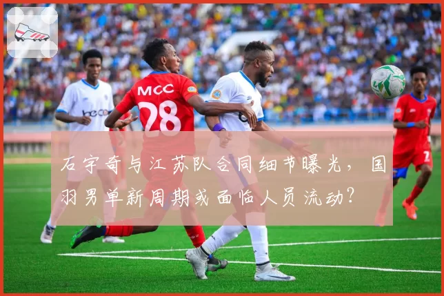 石宇奇与江苏队合同细节曝光，国羽男单新周期或面临人员流动？