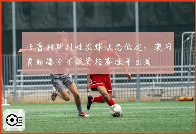 卡普利斯科娃发球状态低迷，澳网首轮爆冷不敌资格赛选手出局