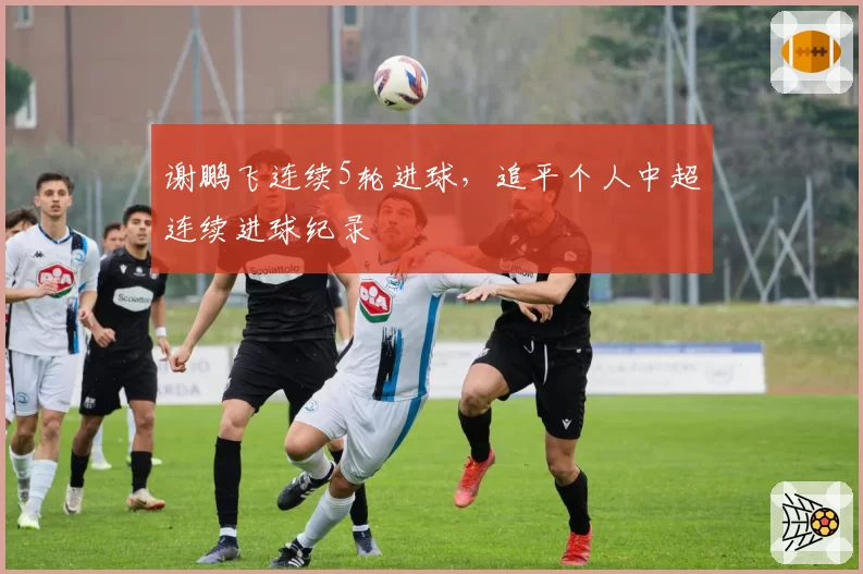 谢鹏飞连续5轮进球，追平个人中超连续进球纪录