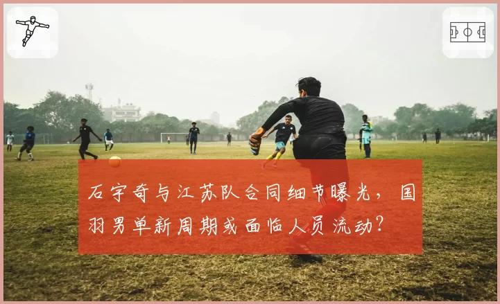 石宇奇与江苏队合同细节曝光，国羽男单新周期或面临人员流动？