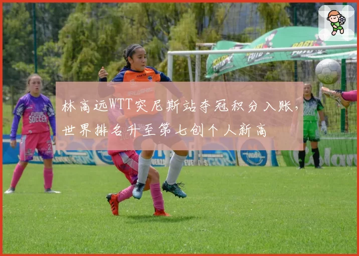 林高远WTT突尼斯站夺冠积分入账，世界排名升至第七创个人新高