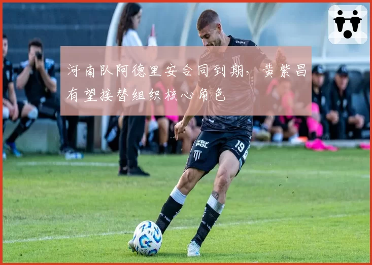 河南队阿德里安合同到期，黄紫昌有望接替组织核心角色