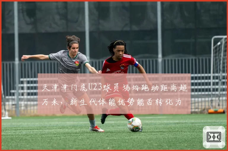 天津津门虎U23球员场均跑动距离超万米,新生代体能优势能否转化为胜势?