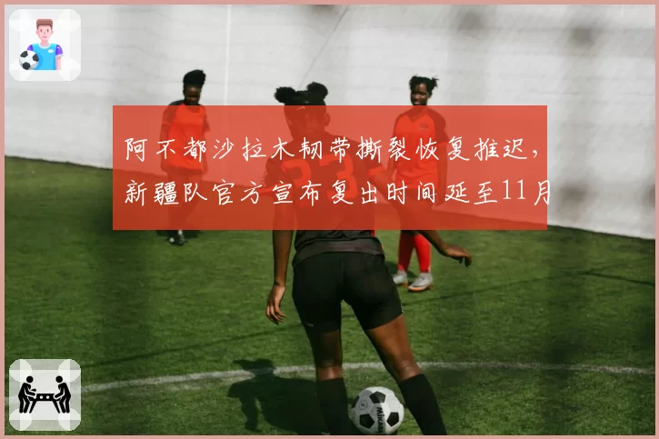 阿不都沙拉木韧带撕裂恢复推迟,新疆队官方宣布复出时间延至11月下旬