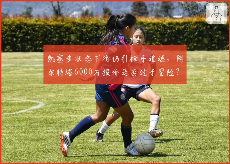 凯塞多状态下滑仍引枪手追逐,阿尔特塔6000万报价是否过于冒险?
