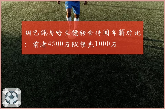 姆巴佩与哈兰德转会传闻年薪对比：前者4500万欧领先1000万