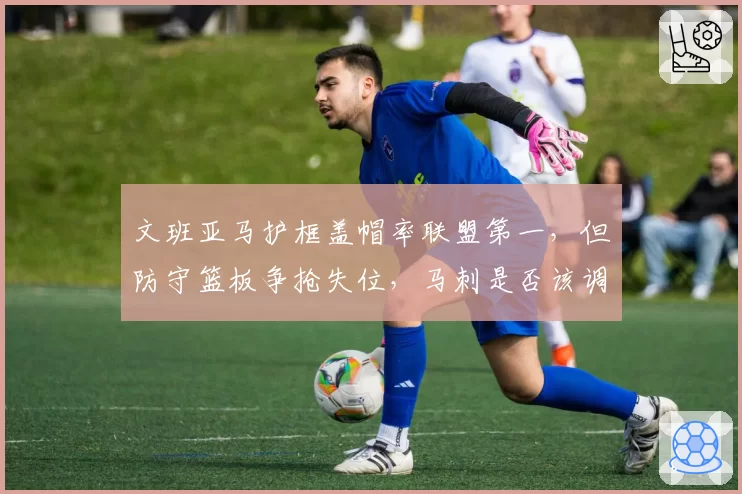 文班亚马护框盖帽率联盟第一，但防守篮板争抢失位，马刺是否该调整协防策略？