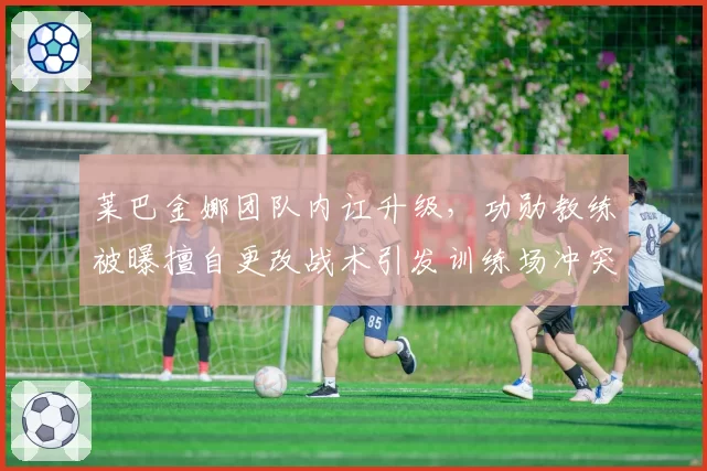 莱巴金娜团队内讧升级，功勋教练被曝擅自更改战术引发训练场冲突