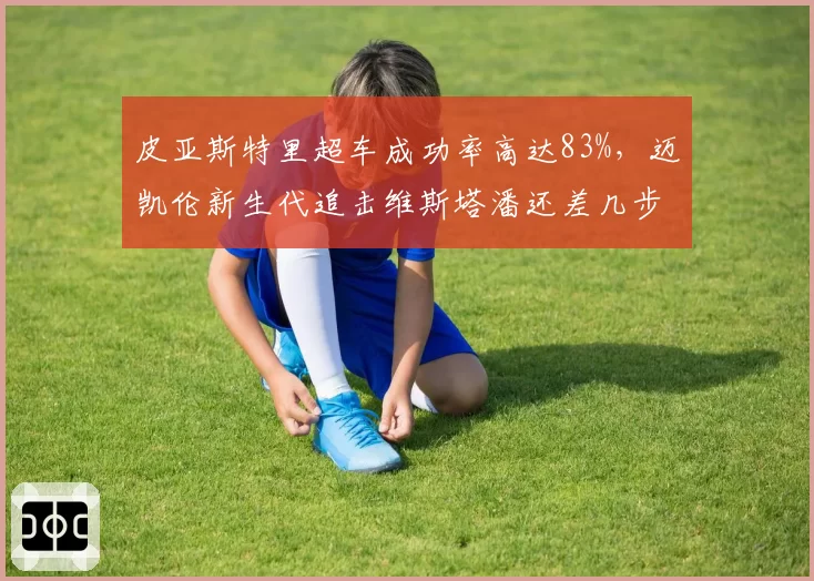 皮亚斯特里超车成功率高达83%,迈凯伦新生代追击维斯塔潘还差几步?