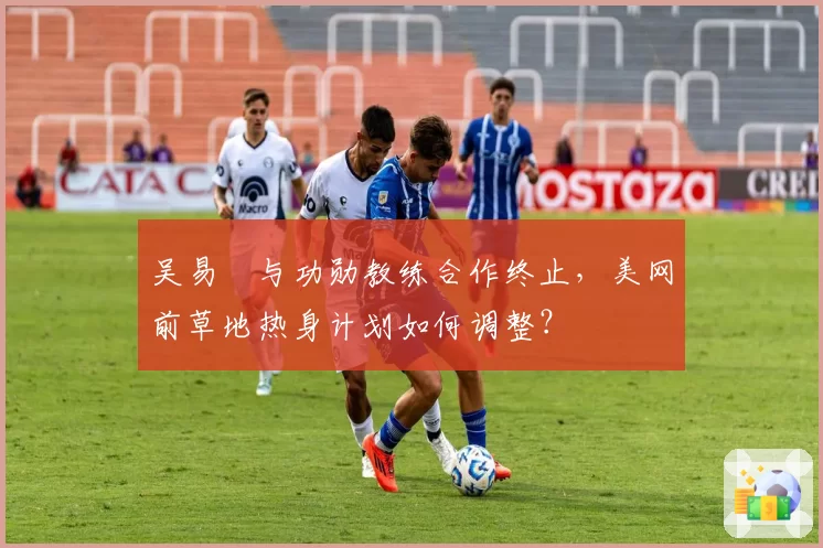 吴易昺与功勋教练合作终止，美网前草地热身计划如何调整？