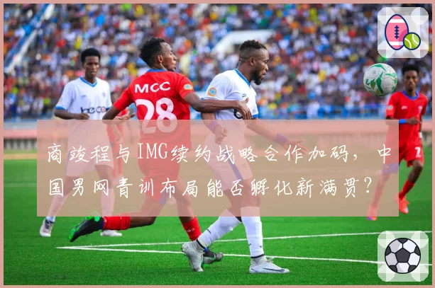 商竣程与IMG续约战略合作加码，中国男网青训布局能否孵化新满贯？