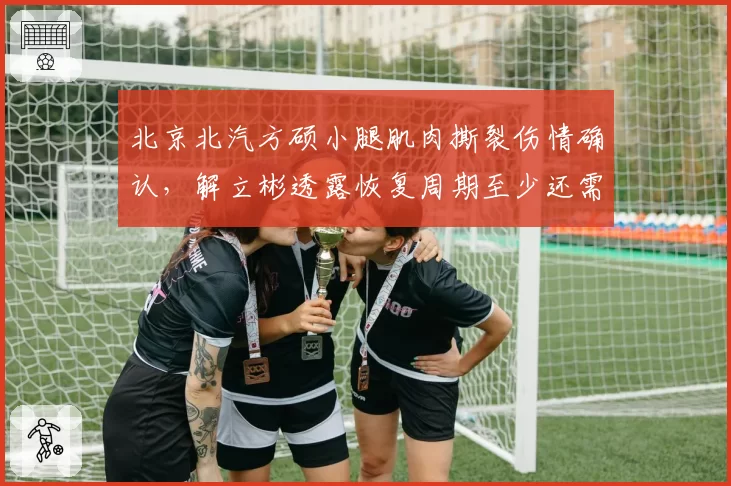 北京北汽方硕小腿肌肉撕裂伤情确认,解立彬透露恢复周期至少还需三周