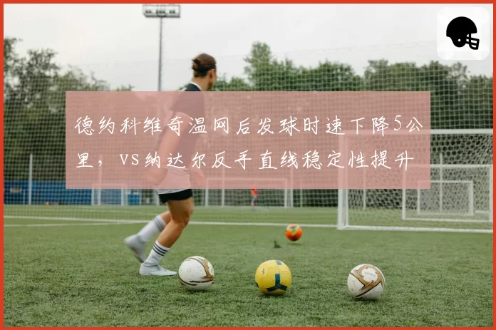 德约科维奇温网后发球时速下降5公里，vs纳达尔反手直线稳定性提升20%