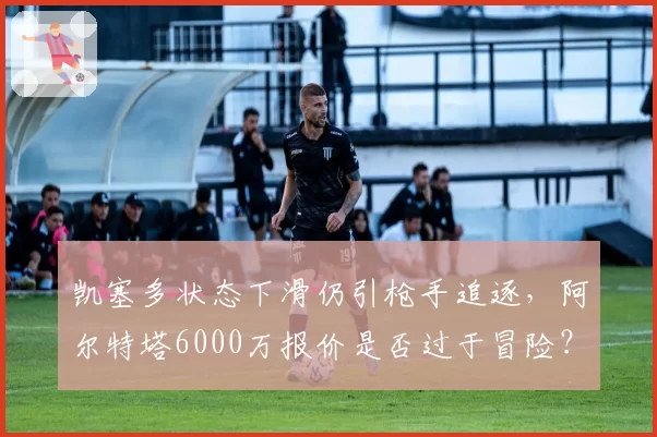 凯塞多状态下滑仍引枪手追逐，阿尔特塔6000万报价是否过于冒险？