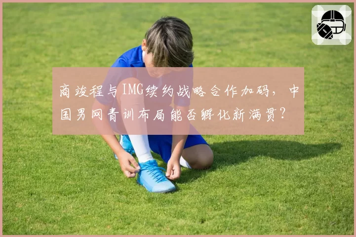 商竣程与IMG续约战略合作加码，中国男网青训布局能否孵化新满贯？