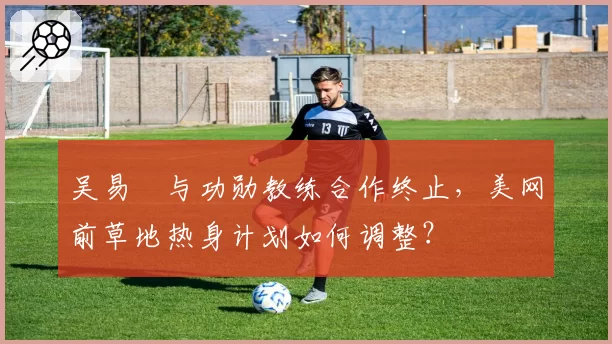 吴易昺与功勋教练合作终止，美网前草地热身计划如何调整？