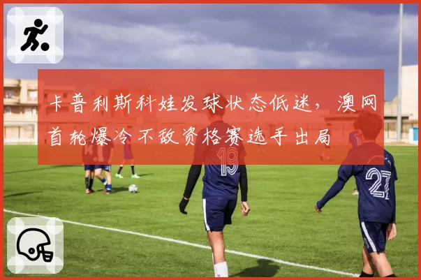 卡普利斯科娃发球状态低迷，澳网首轮爆冷不敌资格赛选手出局