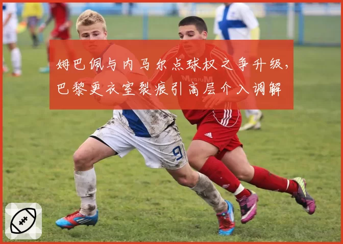 姆巴佩与内马尔点球权之争升级,巴黎更衣室裂痕引高层介入调解