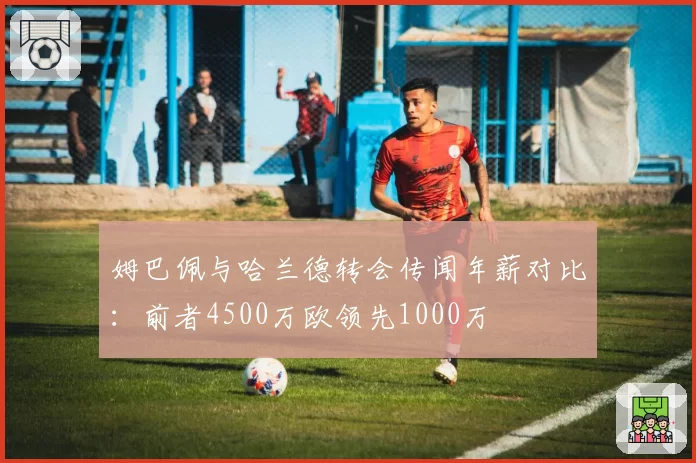 姆巴佩与哈兰德转会传闻年薪对比：前者4500万欧领先1000万