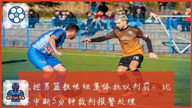 北控男篮教练组集体抗议判罚，比赛中断5分钟裁判报警处理