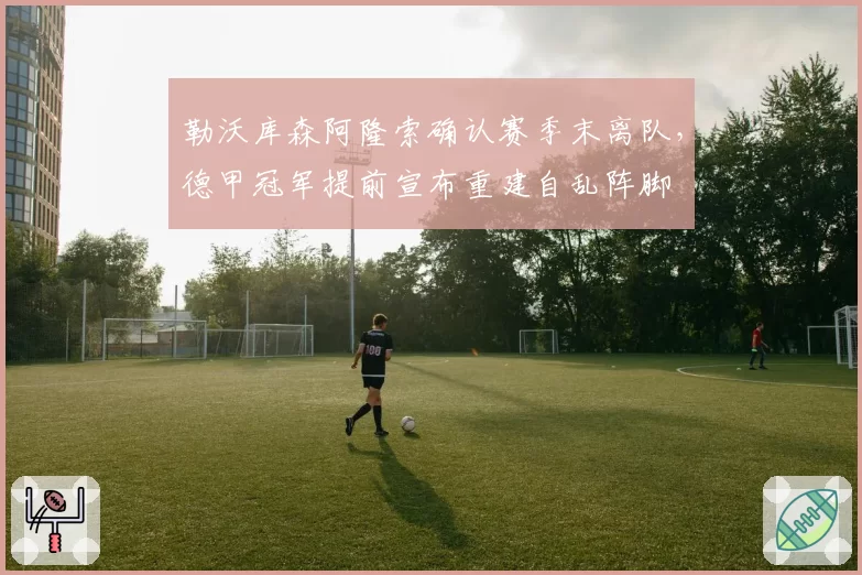 勒沃库森阿隆索确认赛季末离队，德甲冠军提前宣布重建自乱阵脚