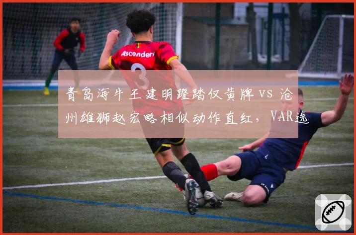 青岛海牛王建明蹬踏仅黄牌 vs 沧州雄狮赵宏略相似动作直红，VAR选择性介入