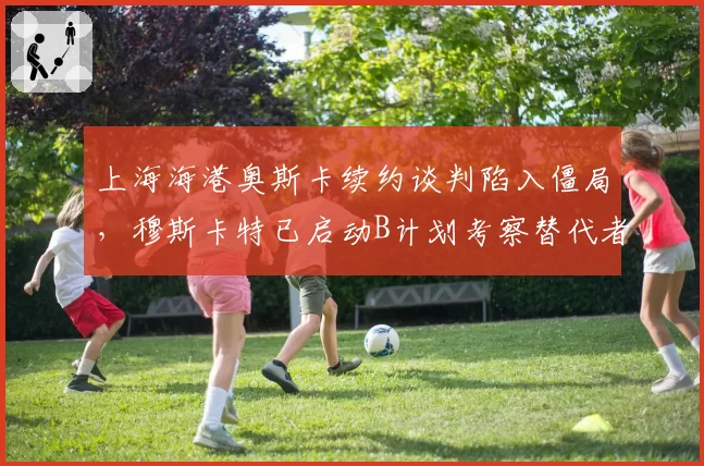 上海海港奥斯卡续约谈判陷入僵局，穆斯卡特已启动B计划考察替代者